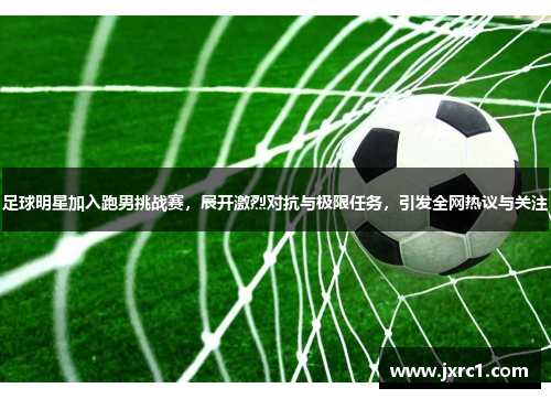 足球明星加入跑男挑战赛，展开激烈对抗与极限任务，引发全网热议与关注