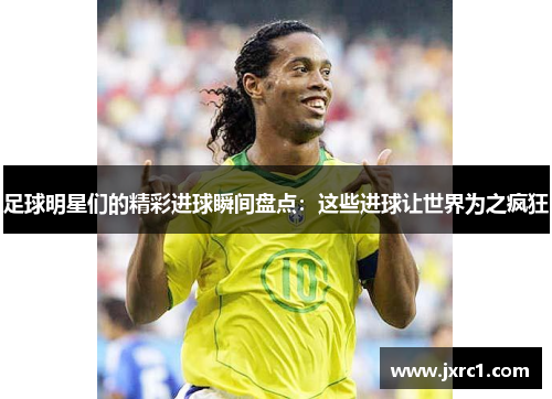 足球明星们的精彩进球瞬间盘点：这些进球让世界为之疯狂