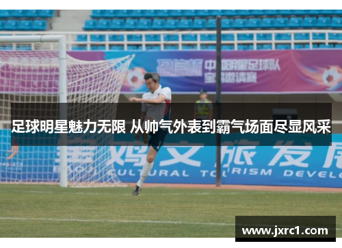 足球明星魅力无限 从帅气外表到霸气场面尽显风采