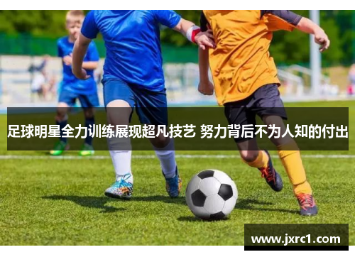 足球明星全力训练展现超凡技艺 努力背后不为人知的付出