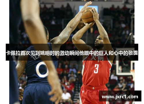 卡佩拉首次见到姚明时的激动瞬间他眼中的巨人和心中的敬畏