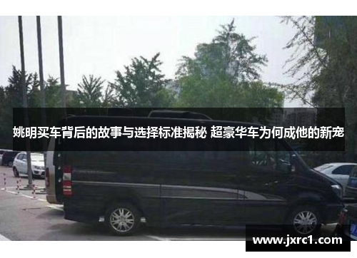 姚明买车背后的故事与选择标准揭秘 超豪华车为何成他的新宠