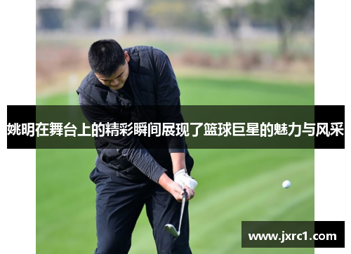 姚明在舞台上的精彩瞬间展现了篮球巨星的魅力与风采