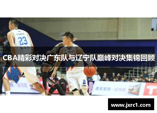 CBA精彩对决广东队与辽宁队巅峰对决集锦回顾