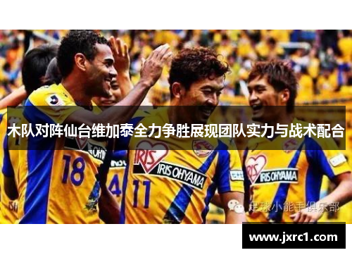 木队对阵仙台维加泰全力争胜展现团队实力与战术配合